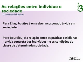 Capítulo
3As relações entre indivíduo e
sociedade
O conceito de habitus
Para Elias, habitus é um saber incorporado à vida em
sociedade.
Para Bourdieu, é a relação entre as práticas cotidianas
– a vida concreta dos indivíduos – e as condições de
classe de determinada sociedade.
 
