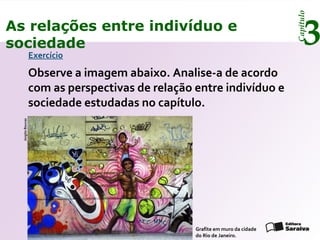 Capítulo
3As relações entre indivíduo e
sociedade
Exercício
Observe a imagem abaixo. Analise-a de acordo
com as perspectivas de relação entre indivíduo e
sociedade estudadas no capítulo.
Grafite em muro da cidade
do Rio de Janeiro.
JorgitoBoucas
 
