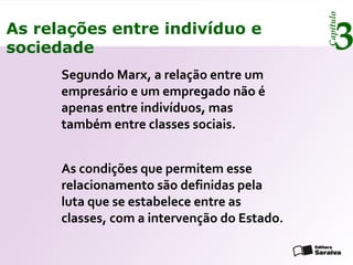 Capítulo
3As relações entre indivíduo e
sociedade
Segundo Marx, a relação entre um
empresário e um empregado não é
apenas entre indivíduos, mas
também entre classes sociais.
As condições que permitem esse
relacionamento são definidas pela
luta que se estabelece entre as
classes, com a intervenção do Estado.
 