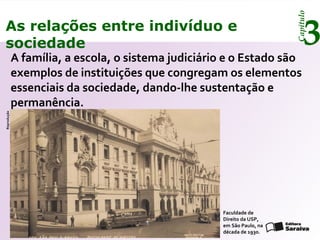 Capítulo
3As relações entre indivíduo e
sociedade
A família, a escola, o sistema judiciário e o Estado são
exemplos de instituições que congregam os elementos
essenciais da sociedade, dando-lhe sustentação e
permanência.
Faculdade de
Direito da USP,
em São Paulo, na
década de 1930.
Reprodução
 