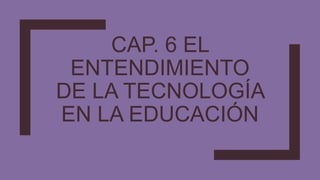 CAP. 6 EL
ENTENDIMIENTO
DE LA TECNOLOGÍA
EN LA EDUCACIÓN
 
