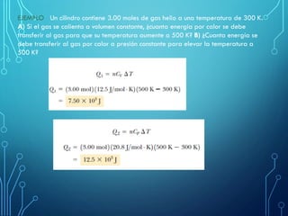 EJEMPLO Un cilindro contiene 3.00 moles de gas helio a una temperatura de 300 K.
A) Si el gas se calienta a volumen constante, ¿cuanta energía por calor se debe
transferir al gas para que su temperatura aumente a 500 K? B) ¿Cuanta energía se
debe transferir al gas por calor a presión constante para elevar la temperatura a
500 K?
 
