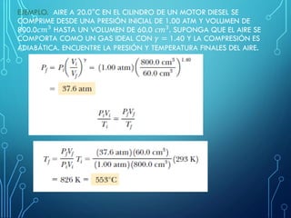 EJEMPLO. AIRE A 20.0°C EN EL CILINDRO DE UN MOTOR DIESEL SE
COMPRIME DESDE UNA PRESIÓN INICIAL DE 1.00 ATM Y VOLUMEN DE
800.0𝑐𝑚3
HASTA UN VOLUMEN DE 60.0 𝑐𝑚3
. SUPONGA QUE EL AIRE SE
COMPORTA COMO UN GAS IDEAL CON 𝛾 = 1.40 Y LA COMPRESIÓN ES
ADIABÁTICA. ENCUENTRE LA PRESIÓN Y TEMPERATURA FINALES DEL AIRE.
 
