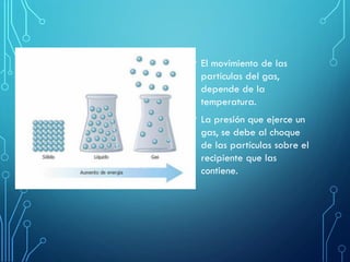 • El movimiento de las
partículas del gas,
depende de la
temperatura.
• La presión que ejerce un
gas, se debe al choque
de las partículas sobre el
recipiente que las
contiene.
 