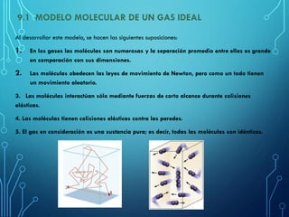 9.1 MODELO MOLECULAR DE UN GAS IDEAL
Al desarrollar este modelo, se hacen las siguientes suposiciones:
1. En los gases las moléculas son numerosas y la separación promedio entre ellas es grande
en comparación con sus dimensiones.
2. Las moléculas obedecen las leyes de movimiento de Newton, pero como un todo tienen
un movimiento aleatorio.
3. Las moléculas interactúan sólo mediante fuerzas de corto alcance durante colisiones
elásticas.
4. Las moléculas tienen colisiones elásticas contra las paredes.
5. El gas en consideración es una sustancia pura; es decir, todas las moléculas son idénticas.
 