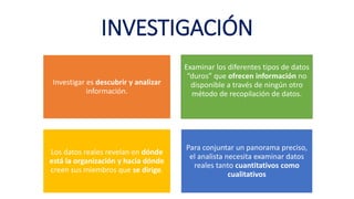INVESTIGACIÓN
Investigar es descubrir y analizar
información.
Examinar los diferentes tipos de datos
“duros” que ofrecen información no
disponible a través de ningún otro
método de recopilación de datos.
Los datos reales revelan en dónde
está la organización y hacia dónde
creen sus miembros que se dirige.
Para conjuntar un panorama preciso,
el analista necesita examinar datos
reales tanto cuantitativos como
cualitativos
 