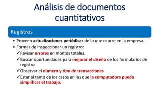 Análisis de documentos
cuantitativos
Registros
• Proveen actualizaciones periódicas de lo que ocurre en la empresa.
• Formas de inspeccionar un registro:
Revisar errores en montos totales.
Buscar oportunidades para mejorar el diseño de los formularios de
registro
Observar el número y tipo de transacciones
Estar al tanto de los casos en los que la computadora pueda
simplificar el trabajo.
 