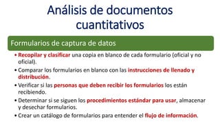 Análisis de documentos
cuantitativos
Formularios de captura de datos
• Recopilar y clasificar una copia en blanco de cada formulario (oficial y no
oficial).
• Comparar los formularios en blanco con las instrucciones de llenado y
distribución.
• Verificar si las personas que deben recibir los formularios los están
recibiendo.
• Determinar si se siguen los procedimientos estándar para usar, almacenar
y desechar formularios.
• Crear un catálogo de formularios para entender el flujo de información.
 