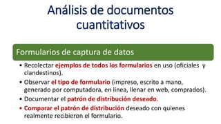 Análisis de documentos
cuantitativos
Formularios de captura de datos
• Recolectar ejemplos de todos los formularios en uso (oficiales y
clandestinos).
• Observar el tipo de formulario (impreso, escrito a mano,
generado por computadora, en línea, llenar en web, comprados).
• Documentar el patrón de distribución deseado.
• Comparar el patrón de distribución deseado con quienes
realmente recibieron el formulario.
 