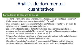 Análisis de documentos
cuantitativos
Formularios de captura de datos
• ¿Se llenó el formulario en su totalidad? Si no fue así, ¿qué elementos se omitieron?,
¿hubo consistencia en los elementos omitidos? ¿Por qué?
• ¿Hay formularios que nunca se usaron? ¿Por qué? (Revise el diseño y la precisión de
cada formulario en cuanto a su supuesta función).
• ¿Se enviaron todas las copias de los formularios a las personas apropiadas o se
archivaron en forma apropiada? De no ser así, ¿por qué no? Las personas que deben
acceder a los formularios en línea, ¿pueden hacerlo?
• Si hay un formulario en papel que se ofrece como alternativa a un formulario basado
en Web, compare las tasas de compleción de ambos.
• ¿Se utilizan formularios “no oficiales” con regularidad? (Su uso podría indicar un
problema en los procedimientos estándar o batallas políticas en la organización).
 