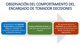 OBSERVACIÓN DEL COMPORTAMIENTO DEL
ENCARGADO DE TOMADOR DECISIONES
La observación del tomador
de decisiones y su entorno
físico son métodos no
intrusivos importantes para el
analista de sistemas.
Lo que realmente se hace, no
sólo de lo que se documenta
o explica
Ver personalmente las
relaciones que existen entre
el tomador de decisiones y los
demás miembros de la
organización.
 