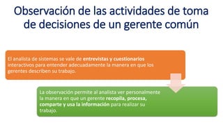 Observación de las actividades de toma
de decisiones de un gerente común
El analista de sistemas se vale de entrevistas y cuestionarios
interactivos para entender adecuadamente la manera en que los
gerentes describen su trabajo.
La observación permite al analista ver personalmente
la manera en que un gerente recopila, procesa,
comparte y usa la información para realizar su
trabajo.
 