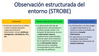 Observación estructurada del
entorno (STROBE)
Accesorios
• El término accesorios se refiere
a todo el equipo pequeño
usado para procesar
información, incluso teléfonos
inteligentes, calculadoras, PCs,
etc.
Fuentes externas de información
• La observación del tipo de
publicaciones almacenadas en
la oficina puede revelar si el
tomador de decisiones recurre
a información externa.
(publicaciones especializadas,
noticias sobre otras empresas
de la industria) o se basa más
en la información interna
(informes de la compañía,
correspondencia de la oficina,
manuales de políticas).
Iluminación y color de la oficina
• La iluminación y el color juegan
un papel importante en la
manera en que un tomador de
decisiones recopila
información.
• Un ejecutivo en una oficina
iluminada cálidamente
recopilará más información de
manera informal.
 