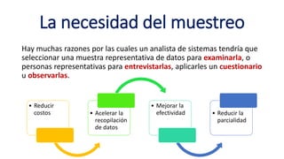 La necesidad del muestreo
Hay muchas razones por las cuales un analista de sistemas tendría que
seleccionar una muestra representativa de datos para examinarla, o
personas representativas para entrevistarlas, aplicarles un cuestionario
u observarlas.
• Reducir
costos • Acelerar la
recopilación
de datos
• Mejorar la
efectividad • Reducir la
parcialidad
 