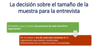 La decisión sobre el tamaño de la
muestra para la entrevista
Entrevistar a por lo menos tres personas de cada nivel de la
organización.
Por lo menos a una de cada área funcional de la
organización que estarán involucradas
directamente con un sistema nuevo o actualizado.
 