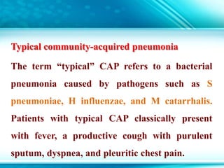 Typical community-acquired pneumonia
The term “typical” CAP refers to a bacterial
pneumonia caused by pathogens such as S
pneumoniae, H influenzae, and M catarrhalis.
Patients with typical CAP classically present
with fever, a productive cough with purulent
sputum, dyspnea, and pleuritic chest pain.
 