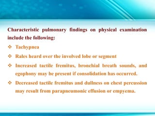 Characteristic pulmonary findings on physical examination
include the following:
 Tachypnea
 Rales heard over the involved lobe or segment
 Increased tactile fremitus, bronchial breath sounds, and
egophony may be present if consolidation has occurred.
 Decreased tactile fremitus and dullness on chest percussion
may result from parapneumonic effusion or empyema.
 