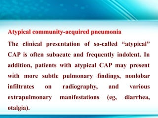 Atypical community-acquired pneumonia
The clinical presentation of so-called “atypical”
CAP is often subacute and frequently indolent. In
addition, patients with atypical CAP may present
with more subtle pulmonary findings, nonlobar
infiltrates on radiography, and various
extrapulmonary manifestations (eg, diarrhea,
otalgia).
 