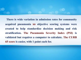 There is wide variation in admission rates for community
acquired pneumonia so objective scoring systems were
created to help standardize decision making and risk
stratification. The Pneumonia Severity Index (PSI) is
validated but requires a computer to calculate. The CURB
65 score is easier, with 1 point each for.
 
