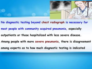 No diagnostic testing beyond chest radiograph is necessary for
most people with community acquired pneumonia, especially
outpatients or those hospitalized with less severe disease.
Among people with more severe pneumonia, there is disagreement
among experts as to how much diagnostic testing is indicated
 