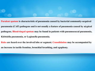 Purulent sputum is characteristic of pneumonia caused by bacterial community-acquired
pneumonia (CAP) pathogens and is not usually a feature of pneumonia caused by atypical
pathogens. Blood-tinged sputum may be found in patients with pneumococcal pneumonia,
Klebsiella pneumonia, or Legionella pneumonia.
Rales are heard over the involved lobe or segment. Consolidation may be accompanied by
an increase in tactile fremitus, bronchial breathing, and egophony.
 