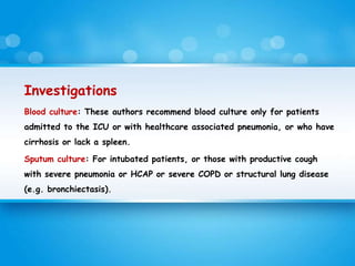 Investigations
Blood culture: These authors recommend blood culture only for patients
admitted to the ICU or with healthcare associated pneumonia, or who have
cirrhosis or lack a spleen.
Sputum culture: For intubated patients, or those with productive cough
with severe pneumonia or HCAP or severe COPD or structural lung disease
(e.g. bronchiectasis).
 