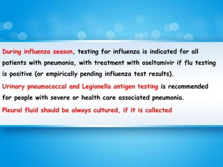 During influenza season, testing for influenza is indicated for all
patients with pneumonia, with treatment with oseltamivir if flu testing
is positive (or empirically pending influenza test results).
Urinary pneumococcal and Legionella antigen testing is recommended
for people with severe or health care associated pneumonia.
Pleural fluid should be always cultured, if it is collected
 