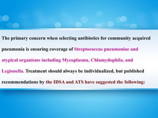 The primary concern when selecting antibiotics for community acquired
pneumonia is ensuring coverage of Streptococcus pneumoniae and
atypical organisms including Mycoplasma, Chlamydophila, and
Legionella. Treatment should always be individualized, but published
recommendations by the IDSA and ATS have suggested the following:
 