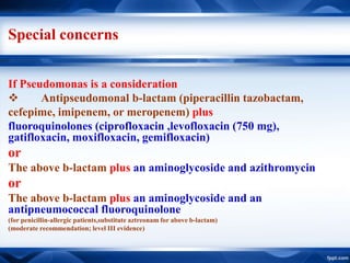 Special concerns
If Pseudomonas is a consideration
 Antipseudomonal b-lactam (piperacillin tazobactam,
cefepime, imipenem, or meropenem) plus
fluoroquinolones (ciprofloxacin ,levofloxacin (750 mg),
gatifloxacin, moxifloxacin, gemifloxacin)
or
The above b-lactam plus an aminoglycoside and azithromycin
or
The above b-lactam plus an aminoglycoside and an
antipneumococcal fluoroquinolone
(for penicillin-allergic patients,substitute aztreonam for above b-lactam)
(moderate recommendation; level III evidence)
 