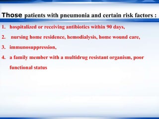 Those patients with pneumonia and certain risk factors :
1. hospitalized or receiving antibiotics within 90 days,
2. nursing home residence, hemodialysis, home wound care,
3. immunosuppression,
4. a family member with a multidrug resistant organism, poor
functional status
 
