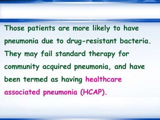 Those patients are more likely to have
pneumonia due to drug-resistant bacteria.
They may fail standard therapy for
community acquired pneumonia, and have
been termed as having healthcare
associated pneumonia (HCAP).
 