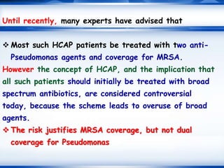 Until recently, many experts have advised that
 Most such HCAP patients be treated with two anti-
Pseudomonas agents and coverage for MRSA.
However the concept of HCAP, and the implication that
all such patients should initially be treated with broad
spectrum antibiotics, are considered controversial
today, because the scheme leads to overuse of broad
agents.
 The risk justifies MRSA coverage, but not dual
coverage for Pseudomonas
 