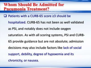 Whom Should Be Admitted for
Pneumonia Treatment?
 Patients with a CURB-65 score ≥3 should be
hospitalized. CURB-65 has not been as well validated
as PSI, and notably does not include oxygen
saturation. As with all scoring systems, PSI and CURB-
65 provide guidance but are not absolute; admission
decisions may also include factors like lack of social
support, debility, degree of hypoxemia and its
chronicity, or nausea.
 