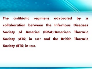 The antibiotic regimens advocated by a
collaboration between the Infectious Diseases
Society of America (IDSA)/American Thoracic
Society (ATS) in 2007 and the British Thoracic
Society (BTS) in 2009.
 