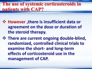 The use of systemic corticosteroids in
patients with CAP?
 However ,there is insufficient data or
agreement on the dose or duration of
the steroid therapy.
 There are current ongoing double-blind,
randomized, controlled clinical trials to
examine the short- and long-term
effects of corticosteroid use in the
management of CAP.
 