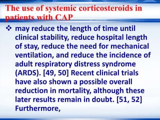 The use of systemic corticosteroids in
patients with CAP
 may reduce the length of time until
clinical stability, reduce hospital length
of stay, reduce the need for mechanical
ventilation, and reduce the incidence of
adult respiratory distress syndrome
(ARDS). [49, 50] Recent clinical trials
have also shown a possible overall
reduction in mortality, although these
later results remain in doubt. [51, 52]
Furthermore,
 