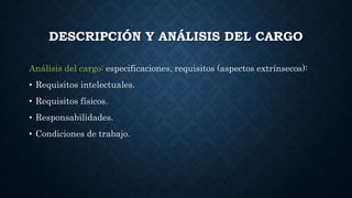 DESCRIPCIÓN Y ANÁLISIS DEL CARGO
Análisis del cargo: especificaciones, requisitos (aspectos extrínsecos):
• Requisitos intelectuales.
• Requisitos físicos.
• Responsabilidades.
• Condiciones de trabajo.
 