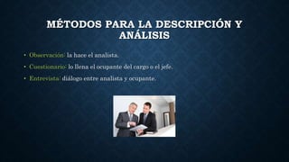 MÉTODOS PARA LA DESCRIPCIÓN Y
ANÁLISIS
• Observación: la hace el analista.
• Cuestionario: lo llena el ocupante del cargo o el jefe.
• Entrevista: diálogo entre analista y ocupante.
 