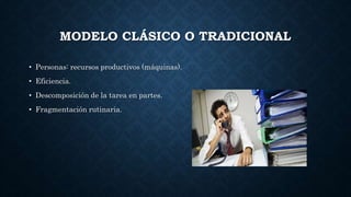 MODELO CLÁSICO O TRADICIONAL
• Personas: recursos productivos (máquinas).
• Eficiencia.
• Descomposición de la tarea en partes.
• Fragmentación rutinaria.
 