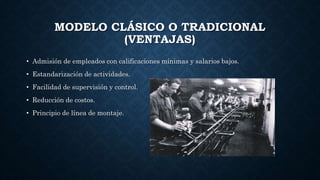 MODELO CLÁSICO O TRADICIONAL
(VENTAJAS)
• Admisión de empleados con calificaciones mínimas y salarios bajos.
• Estandarización de actividades.
• Facilidad de supervisión y control.
• Reducción de costos.
• Principio de línea de montaje.
 