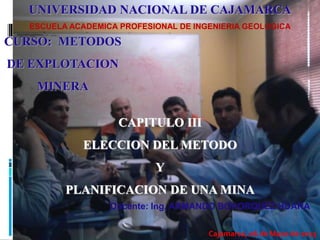 Docente: Ing. ARMANDO BOHORQUEZ HUARA
CURSO: METODOS
DE EXPLOTACION
MINERA
UNIVERSIDAD NACIONAL DE CAJAMARCA
ESCUELA ACADEMICA PROFESIONAL DE INGENIERIA GEOLOGICA
Cajamarca, 06 de Mayo de 2013
CAPITULO III
ELECCION DEL METODO
Y
PLANIFICACION DE UNA MINA
 