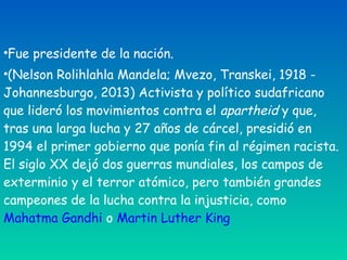 •Fue presidente de la nación.
•(Nelson Rolihlahla Mandela; Mvezo, Transkei, 1918 -
Johannesburgo, 2013) Activista y político sudafricano
que lideró los movimientos contra el apartheid y que,
tras una larga lucha y 27 años de cárcel, presidió en
1994 el primer gobierno que ponía fin al régimen racista.
El siglo XX dejó dos guerras mundiales, los campos de
exterminio y el terror atómico, pero también grandes
campeones de la lucha contra la injusticia, como 
Mahatma Gandhi o Martin Luther King
 