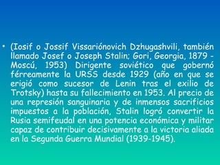 • (Iosif o Jossif Vissariónovich Dzhugashvili, también
llamado Josef o Joseph Stalin; Gori, Georgia, 1879 -
Moscú, 1953) Dirigente soviético que gobernó
férreamente la URSS desde 1929 (año en que se
erigió como sucesor de Lenin tras el exilio de
Trotsky) hasta su fallecimiento en 1953. Al precio de
una represión sanguinaria y de inmensos sacrificios
impuestos a la población, Stalin logró convertir la
Rusia semifeudal en una potencia económica y militar
capaz de contribuir decisivamente a la victoria aliada
en la Segunda Guerra Mundial (1939-1945).
 