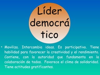 • Moviliza. Intercambia ideas. Es participativo. Tiene
habilidad para favorecer la creatividad y el rendimiento.
Contiene, con la autoridad que fundamenta en la
colaboración de todos. Favorece el clima de solidaridad.
Tiene actitudes gratificantes.
 