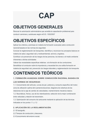 CAP
OBJETIVOS GENERALES
Renovar la autorización administrativa que acredita la capacitación profesional para
conducir camiones y autobuses según el D.D. 1032/2007
OBJETIVOS ESPECÍFICOS
Aplicar los criterios y premisas en materia de formación avanzada sobre conducción
racional basada en las normas de seguridad.
Conocer la reglamentación de transportes. Identificar y reconocer los preceptos básicos en
materia de salud, seguridad vial y medioambiental, servicio y logística.
Contribuir a la prevención de los riesgos de las personas, los bienes o el medio ambiente
inherentes a dichas actividades
Valorar las necesidades especificas relativas a la formación de los conductores.
Sensibilizar al conductor sobre la importancia y necesidad de una solida formación en
materia de seguridad vial, prevención de riesgos laborales y reglamentación de transporte.
CONTENIDOS TEÓRICOS
1. FORMACIÓN AVANZADA SOBRE CONDUCCIÓN RACIONAL BASADA EN
LAS NORMAS DE SEGURIDAD:
1.1. Conocimiento del vehículo, curvas de par, potencia y consumo específico del motor;
zona de utilización optima del cuentarrevoluciones; diagrama de cobertura de las
relaciones de la caja de cambio de velocidades; mantenimiento mecánico básico.
1.2. Neumáticos, frenos; uso de los relantizadores; selección de la mejor combinación
entre velocidad y relación de transmisión.
1.3. Optimización del consumo de carburante mediante la aplicación de las técnicas
indicadas en los puntos 1.1 y 1.2
2. APLICACIÓN DE LA REGLAMENTACIÓN.
2.1 El tacógrafo.
2.2 Tiempos de conducción y descanso.
2.3 Conocimiento del entorno social.
 