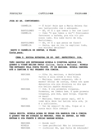 PERFEIÇÃO/            CAPÍTULO 018                 PÁGINA 010


JOGA AO AR, CONTINUANDO:

         CARMÉLIA      —— É hoje! Hoje que a Maria Helena faz
                       seu jantarzinho com o advogado.
         BARTOLOMEU    —— Ah, é? E o que temos a ver com isso?
         CARMÉLIA      —— Como “O que temos a ver”? Precisamos
                       favorecer a safada, pra ela vir pro
                       nosso lado. Ela sabe muito de nós,
                       Bartolomeu.
         BARTOLOMEU    —— Ah, é? E o que pensa em fazer?
         CARMÉLIA      —— Senta, que eu vou te explicar tudo,
                       nos mínimos detalhes!
 BARTO E CARMÉLIA SE SENTAM, A FALAR.
Corta para:

    CENA 9. ESCOLA ESTADUAL DE SP. EXT. REFEITÓRIO. DIA.

TRÊS GAROTAS QUE ENTREGARAM MIRELA À DIRETORA AQUELE DIA
QUANDO A VIRAM BEIJAR PAULO (Lilica, Carla e Mariana). MIRELA
VEM ENTRANDO PELA PORTA TRISTE. PV DE MARIANA: MIRELA CAMINHA
ATÉ A CANTINA E VAI PEGANDO SUA COMIDA.

         MARIANA      —— Olha lá, meninas, a desleixada
                      faltou à aula ontem e veio hoje.
         LILICA       —— Mariana, vamos esquecer, não é
                      mesmo? Afinal de contas, fomos nós quem
                      denunciou ela pra diretora no dia que
                      ela beijou aquele marginal.
         MARIANA      —— Sim. E ela prometeu vingança.
                      Prometeu, me lembro bem. E quem promete
                      vingança, pra mim, quer briga. Siga-me
                      os maus!
         CARLA        —— Mariana. Vamos parar aqui, né? A
                      irmã dela deve ter batido nela até, já
                      é o suficiente.
         MARIANA      —— Vai me seguir? Se não, fique aí e
                      nunca mais fale comigo!

CARLA HESITA. MIRELA ACABA DE PEGAR SUA BANDEJA COM A COMIDA
E QUANDO VEM EM DIREÇÃO ÀS MENINAS, PARA SE SENTAR, AS TRÊS
ENTRAM E SUA FRENTE E SÉRIAS BARRAM MIRELA.

         MARIANA      —— Aonde vai?
         MIRELA       —— (sem paciência) Não te interessa!
         MARIANA      —— (irônica) Ah, que falta de educação!
 