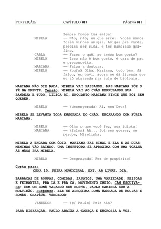 PERFEIÇÃO/            CAPÍTULO 018                 PÁGINA 011


                      Sempre fomos tua amiga!
         MIRELA       —— Não, não, eu que errei. Vocês nunca
                      foram minhas amigas. Amigas pra vocês,
                      precisa ser rica, e ter namorado grã-
                      fino.
         CARLA        —— Fazer o quê, se temos bom gosto?
         MIRELA       —— Isso não é bom gosto, é cara de pau
                      e preconceito.
         MARIANA      —— Falou a doutora.
         MIRELA       —— (bufa) Olha, Mariana, tudo bem. Já
                      falou, eu ouvi, agora me dá licença que
                      eu tô atrasada pra aula de biologia.

MARIANA NÃO DIZ NADA. MIRELA VAI PASSANDO, MAS MARIANA PÕE O
PÉ NA FRENTE. Tensão. MIRELA VAI AO CHÃO DERRUBANDO SUA
BANDEJA E TUDO. LILICA RI, ENQUANTO MARIANA FINGE QUE FOI SEM
QUERER.

         MIRELA       —— (desesperada) Ai, meu Deus!

MIRELA SE LEVANTA TODA ENSOPADA DO CHÃO, ENCARANDO COM FÚRIA
MARIANA.

         MIRELA       —— Olha o que você fez, sua idiota!
         MARIANA      —— (falsa) Ah... foi sem querer, me
                      perdoe, Mirelinha.

MIRELA A ENCARA COM ÓDIO. MARIANA FAZ SINAL E ELA E AS DUAS
MENINAS VÃO SAINDO. UMA INSPETORA SE APROXIMA COM UMA TOALHA
ÀS MÃOS PRA MIRELA.

         MIRELA       —— Desgraçada! Fez de propósito!

Corta para:
        CENA 10. FEIRA MUNICIPAL. EXT. AR LIVRE. DIA.

BARRACAS DE ROUPAS, COMIDAS, SAPATOS, UMA VARIEDADE. PESSOAS
E FEIRANTES, PRA LÁ E PRA CÁ, MOVIMENTO CHEIO. CAM ESQUIVA-
SE: COM UM BONÉ TAPANDO SEU ROSTO, PAULO CAMINHA SOB A
MULTIDÃO. Suspense. ELE SE APROXIMA DUMA BARRACA DE ROUPAS E
BONÉS, CHAPÉUS. VENDEDOR:

         VENDEDOR     —— (p/ Paulo) Pois não?

PARA DISFARÇAR, PAULO ABAIXA A CABEÇA E ENGROSSA A VOZ.
 