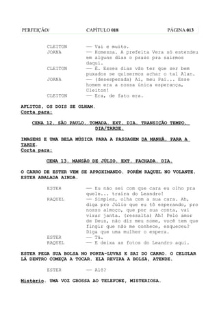 PERFEIÇÃO/            CAPÍTULO 018                  PÁGINA 013


         CLEITON      —— Vai e muito.
         JOANA        —— Homessa. A prefeita Vera só estendeu
                      em alguns dias o prazo pra sairmos
                      daqui.
         CLEITON      —— É. Esses dias vão ter que ser bem
                      puxados se quisermos achar o tal Alan.
         JOANA        —— (desesperada) Ai, meu Pai... Esse
                      homem era a nossa única esperança,
                      Cleiton!
         CLEITON      —— Era, de fato era.

AFLITOS, OS DOIS SE OLHAM.
Corta para:

   CENA 12. SÃO PAULO. TOMADA. EXT. DIA. TRANSIÇÃO TEMPO.
                         DIA/TARDE.

IMAGENS E UMA BELA MÚSICA PARA A PASSAGEM DA MANHÃ, PARA A
TARDE.
Corta para:

        CENA 13. MANSÃO DE JÚLIO. EXT. FACHADA. DIA.

O CARRO DE ESTER VEM SE APROXIMANDO. PORÉM RAQUEL NO VOLANTE.
ESTER ABALADA AINDA.

         ESTER        —— Eu não sei com que cara eu olho pra
                      quele... traíra do Leandro!
         RAQUEL       —— Simples, olha com a sua cara. Ah,
                      diga pro Júlio que eu tô esperando, pro
                      nosso almoço, que por sua conta, vai
                      virar janta. (ressalta) Ah! Pelo amor
                      de Deus, não diz meu nome, você tem que
                      fingir que não me conhece, esqueceu?
                      Diga que uma mulher o espera.
         ESTER        —— Tá.
         RAQUEL       —— E deixa as fotos do Leandro aqui.

ESTER PEGA SUA BOLSA NO PORTA-LUVAS E SAI DO CARRO. O CELULAR
LÁ DENTRO COMEÇA A TOCAR. ELA REVIRA A BOLSA, ATENDE.

         ESTER        —— Alô?

Mistério. UMA VOZ GROSSA AO TELEFONE, MISTERIOSA.
 