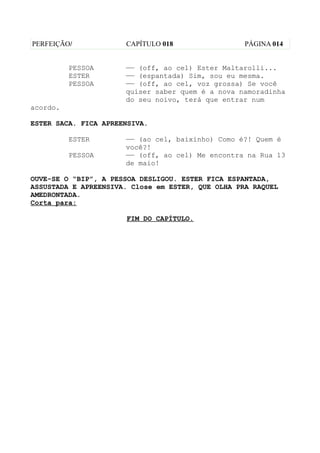 PERFEIÇÃO/            CAPÍTULO 018                 PÁGINA 014


          PESSOA      —— (off, ao cel) Ester Maltarolli...
          ESTER       —— (espantada) Sim, sou eu mesma.
          PESSOA      —— (off, ao cel, voz grossa) Se você
                      quiser saber quem é a nova namoradinha
                      do seu noivo, terá que entrar num
acordo.

ESTER SACA. FICA APREENSIVA.

          ESTER       —— (ao cel, baixinho) Como é?! Quem é
                      você?!
          PESSOA      —— (off, ao cel) Me encontra na Rua 13
                      de maio!

OUVE-SE O “BIP”, A PESSOA DESLIGOU. ESTER FICA ESPANTADA,
ASSUSTADA E APREENSIVA. Close em ESTER, QUE OLHA PRA RAQUEL
AMEDRONTADA.
Corta para:

                      FIM DO CAPÍTULO.
 