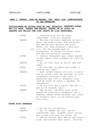 PERFEIÇÃO/             CAPÍTULO 018                PÁGINA 02


CENA 1. FAVELA. CASA DE RAQUEL. INT. SALA. DIA. CONTINUIDADE
                      DO CAP.ANTERIOR.

Continuidade da última cena do cap. Anterior. ENQUANTO ESTER
NÃO DIZ NADA, APENAS SEM REAÇÃO, RAQUEL VÊ AS FOTOS DE
LEANDRO AOS BEIJOS COM LISA (ROSTO DE LISA DESFOCADO)

         ESTER         —— Durantes anos ele me jurou
                       fidelidade. E de que adianta?
         RAQUEL        —— Ah, mas com esses negócios de amor a
                       gente num pode contar. Ele encontrou
                       uma menina mais gostosa que você,
                       Ester, foi logo levantar a pata pra
                  ela. E ó, não sei porque você tá
                       reclamando. No fundo, no fundo, você
                       nem ama ele porcaria nenhuma!
         ESTER         —— (séria) Engraçado que, mesmo quando
                       eu não quero, você consegue me tirar do
                       sério!
         RAQUEL        —— Ah, eu tiro você do sério? Que bom
                       saber!
         ESTER         —— Eu vim aqui te pedir uma ajuda, e
                       você me diz isso?
         RAQUEL        —— Quer ajuda? Compra um livro. A gente
                       tem um acordo, não uma amizade! Eu fico
                       caladinha, pianinho e não conto a
                       assassina que você é, enquanto isso
                       você me enche de mimos e agrados. Tá
                       satisfeita?
         ESTER         —— Vá pro raio que a parta. Não sei o
                       que eu tô fazendo aqui!
         RAQUEL        —— Mas eu sei! (direta) Você tá em
                       dúvida se continua o casamento com o
                       Leandro, mesmo sendo galhada, por causa
                       do dinheiro dele, ou se termina pela
                       sua honra.

ESTER FICA CHATEADA.

         ESTER         —— Eu não sou um monstro.
         RAQUEL        —— Ah, eu também não sou, até me
                       conhecerem. Bom, podemos dizer assim,
                       que a casa caiu pro teu noivo, né.
         ESTER         —— (dá as costas) Não! Mas eu não posso
                       tirar satisfações dele agora. (vira-se
 
